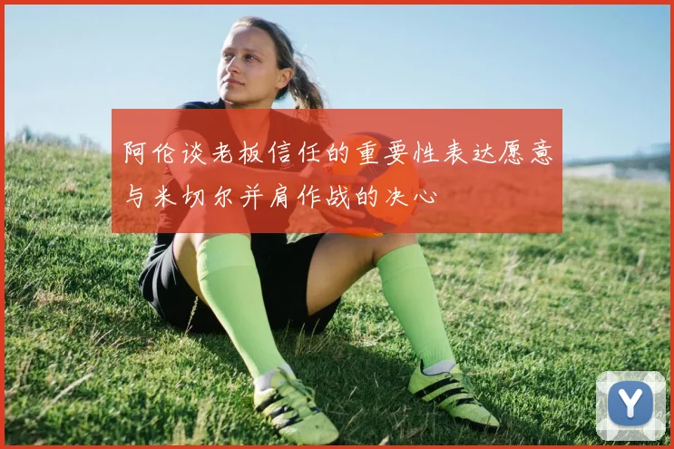 阿伦谈老板信任的重要性表达愿意与米切尔并肩作战的决心