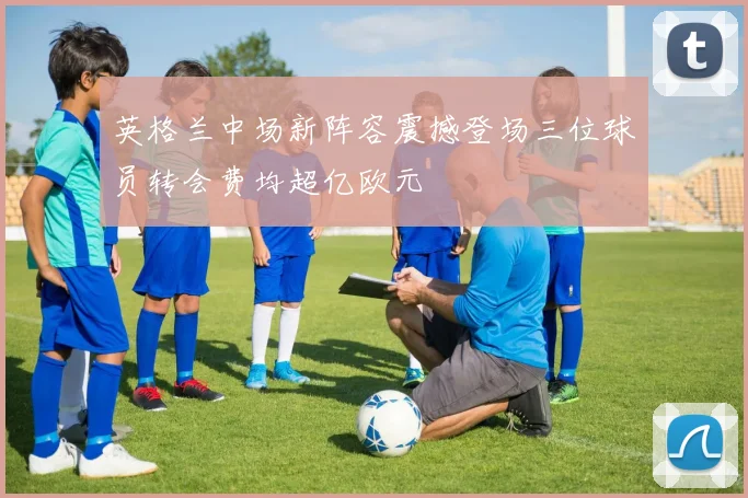英格兰中场新阵容震撼登场三位球员转会费均超亿欧元