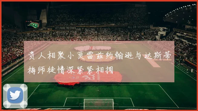 贵人相聚小莫雷兹约翰逊与达斯蒂梅师徒情深紧紧相拥