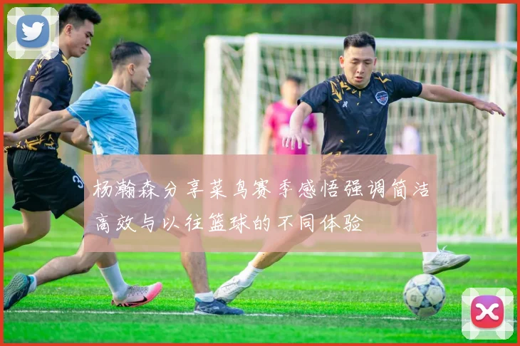 杨瀚森分享菜鸟赛季感悟强调简洁高效与以往篮球的不同体验