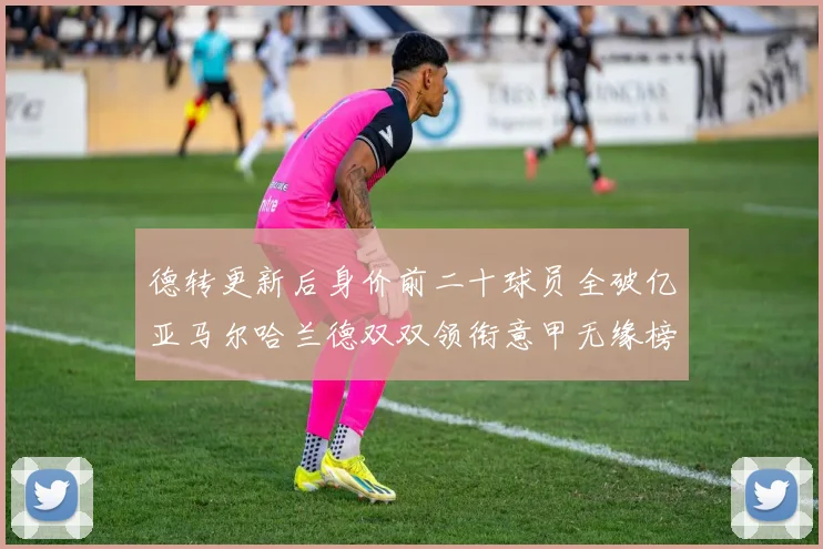 德转更新后身价前二十球员全破亿亚马尔哈兰德双双领衔意甲无缘榜单