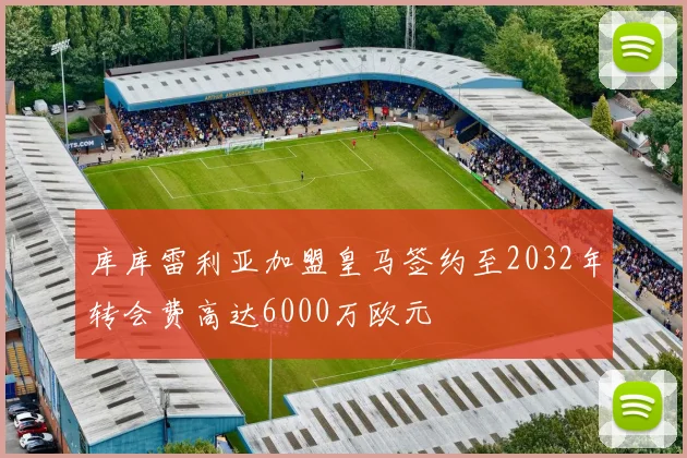 库库雷利亚加盟皇马签约至2032年转会费高达6000万欧元