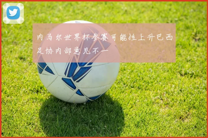 内马尔世界杯参赛可能性上升巴西足协内部意见不一