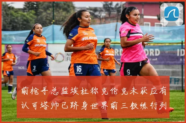 前枪手总监埃杜称克伦克未获应有认可塔帅已跻身世界前三教练行列