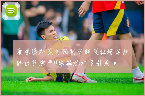 意媒曝科莫将强制买断莫拉塔后挂牌出售意甲0球尴尬纪录引关注