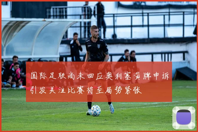 国际足联尚未回应奥利塞黄牌申诉引发关注比赛将至局势紧张