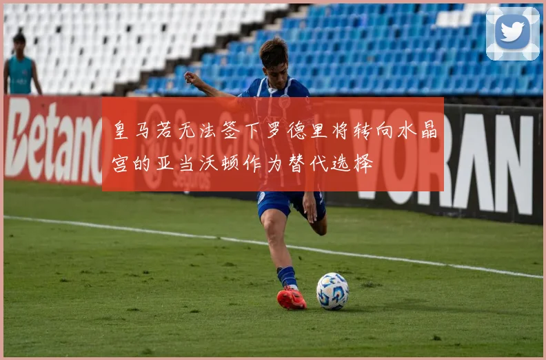皇马若无法签下罗德里将转向水晶宫的亚当沃顿作为替代选择