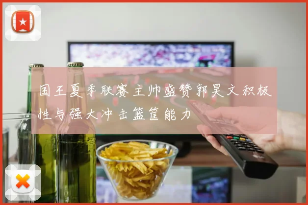 国王夏季联赛主帅盛赞郭昊文积极性与强大冲击篮筐能力