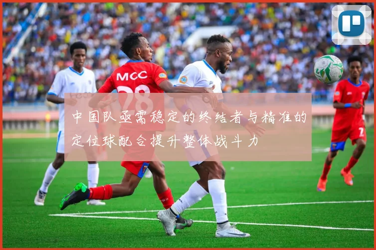 中国队亟需稳定的终结者与精准的定位球配合提升整体战斗力