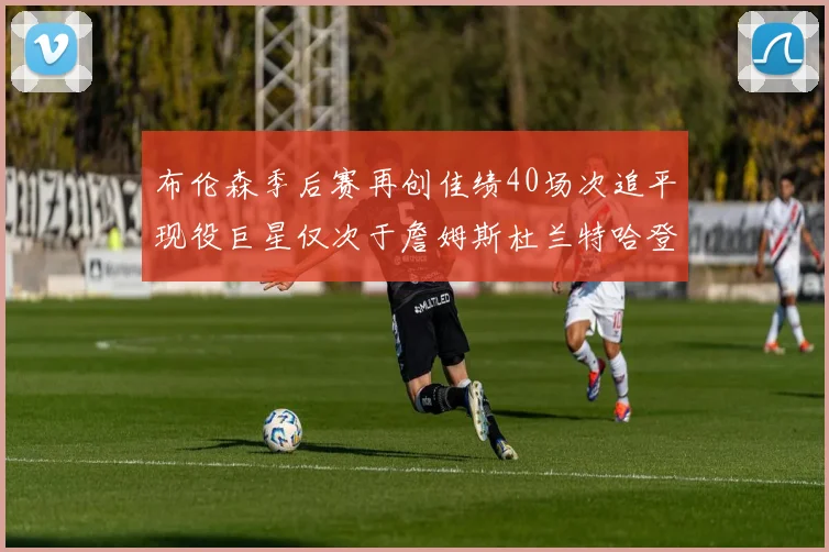 布伦森季后赛再创佳绩40场次追平现役巨星仅次于詹姆斯杜兰特哈登
