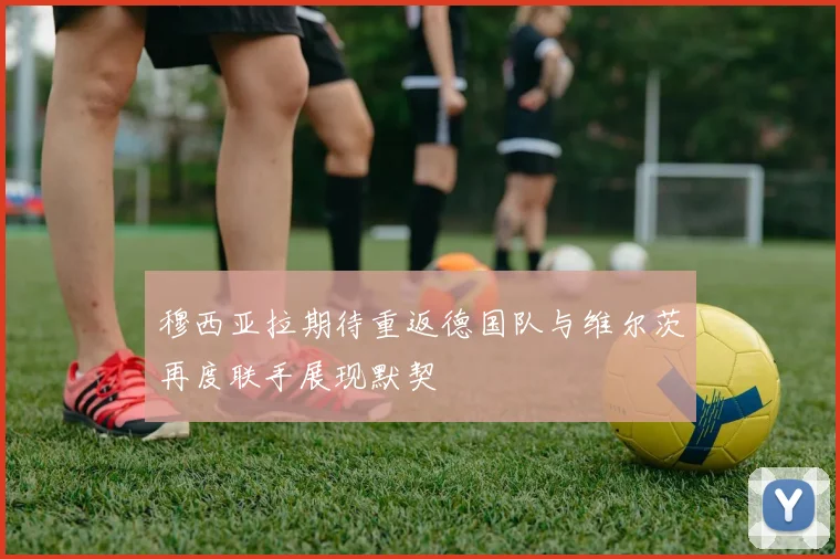 穆西亚拉期待重返德国队与维尔茨再度联手展现默契