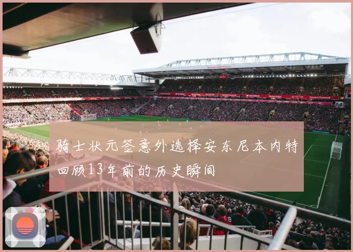 骑士状元签意外选择安东尼本内特回顾13年前的历史瞬间