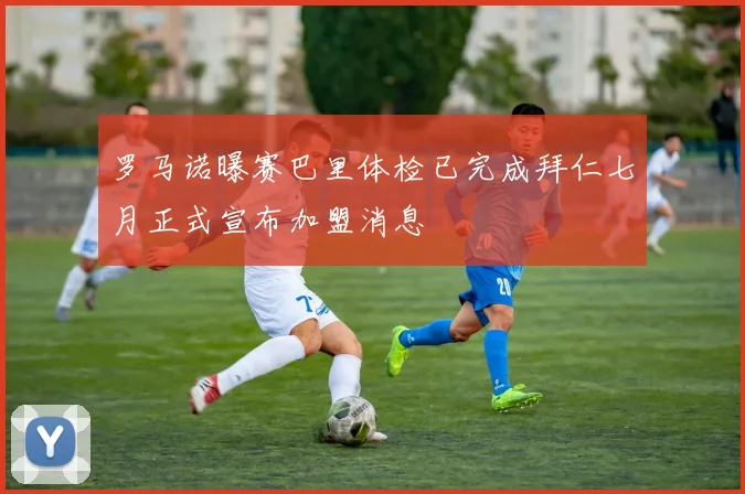 罗马诺曝赛巴里体检已完成拜仁七月正式宣布加盟消息