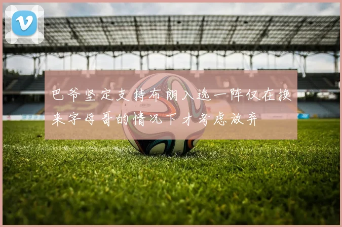 巴爷坚定支持布朗入选一阵仅在换来字母哥的情况下才考虑放弃