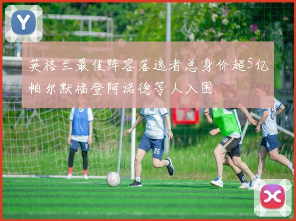 英格兰最佳阵容落选者总身价超5亿帕尔默福登阿诺德等人入围