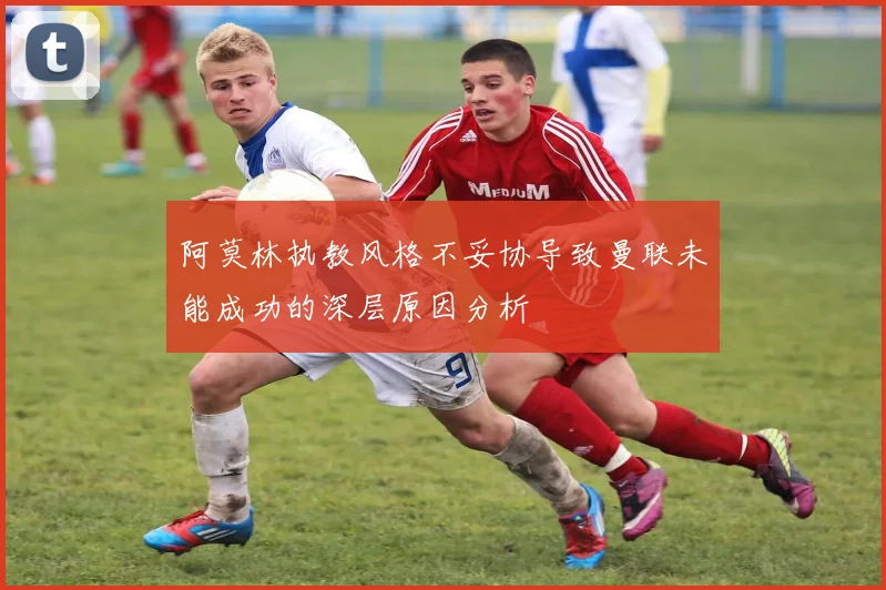 阿莫林执教风格不妥协导致曼联未能成功的深层原因分析